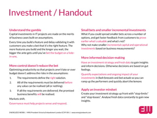 Understand the gamble
Capital investments in IT projects are made on the merits
of business cases built on assumptions.
Every time you build a feature and delay validating it with
customers you make a bet that it’s the right feature. The
more features you build and the longer you wait, the
bigger the ante gets until you’ve bet the budget on a hole-
in-one.
More control doesn’t reduce the bet
Optimising productivity so that projects aren’t late or over
budget doesn’t address the risks in the assumptions:
1. The requirements define the right solution.
2. All of the requirements must be delivered before
any value can be realised (all or nothing).
3. If all the requirements are delivered, the promised
business benefits will be realised.
Markets shift.
Governance must help projects sense and respond.
ENERGIZED WORK / HMS President Victoria Embankment London EC4Y 0HJ / www.energizedwork.com
Investment / Handout
Small bets and smaller incremental investments
What if you could spread smaller bets across a number of
options, and get faster feedback from customers to prove
earlier what’s valuable and what’s not?
Why not make smaller incremental capital and operational
investments based on business measurements?
More informed decision-making
Have an investment strategy and fresh data to gain insights
and inform decisions. Otherwise decisions are based on gut
feelings.
Quantify expectations and ongoing impact of your
investments in flash forecasts and fast actuals so you can
ramp up the performers and quickly abort the lemons
Apply an investor mindset
Create your investment strategy up front with “stop-limits”
and “stop-losses”. Analyse fresh data constantly to gain new
insights.
 