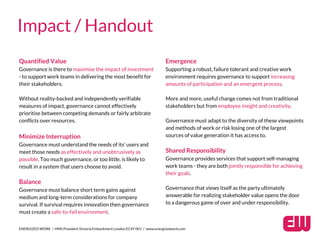 Quantified Value
Governance is there to maximise the impact of investment
- to support work teams in delivering the most benefit for
their stakeholders.
Without reality-backed and independently verifiable
measures of impact, governance cannot effectively
prioritise between competing demands or fairly arbitrate
conflicts over resources.
Minimize Interruption
Governance must understand the needs of its’ users and
meet those needs as effectively and unobtrusively as
possible. Too much governance, or too little, is likely to
result in a system that users choose to avoid.
Balance
Governance must balance short term gains against
medium and long-term considerations for company
survival. If survival requires innovation then governance
must create a safe-to-fail environment.
ENERGIZED WORK / HMS President Victoria Embankment London EC4Y 0HJ / www.energizedwork.com
Impact / Handout
Emergence
Supporting a robust, failure tolerant and creative work
environment requires governance to support increasing
amounts of participation and an emergent process.
More and more, useful change comes not from traditional
stakeholders but from employee insight and creativity.
Governance must adapt to the diversity of these viewpoints
and methods of work or risk losing one of the largest
sources of value generation it has access to.
Shared Responsibility
Governance provides services that support self-managing
work teams - they are both jointly responsible for achieving
their goals.
Governance that views itself as the party ultimately
answerable for realizing stakeholder value opens the door
to a dangerous game of over and under responsibility.
 