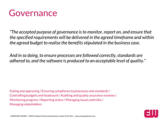 “The accepted purpose of governance is to monitor, report on, and ensure that
the specified requirements will be delivered in the agreed timeframe and within
the agreed budget to realise the benefits stipulated in the business case.
And in so doing, to ensure processes are followed correctly, standards are
adhered to, and the software is produced to an acceptable level of quality.”
Gating and approving / Ensuring compliance to processes and standards /
Controlling budgets and headcount / Auditing and quality assurance reviews /
Monitoring progress / Reporting status / Managing issues and risks /
Managing stakeholders
ENERGIZED WORK / HMS President Victoria Embankment London EC4Y 0HJ / www.energizedwork.com
Governance
 