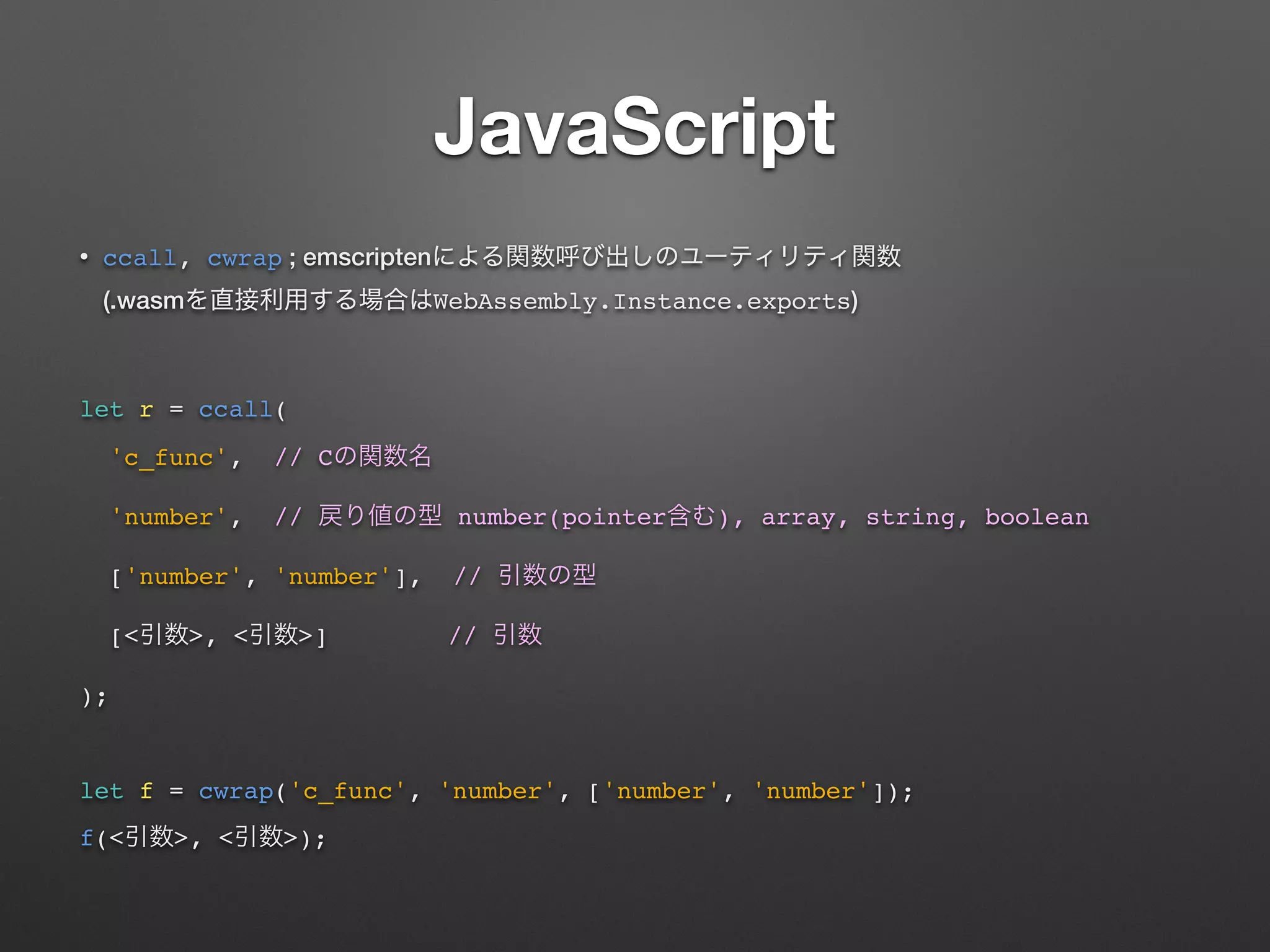 JavaScript
• ccall, cwrap ; emscripten  
(.wasm WebAssembly.Instance.exports)
let r = ccall(
'c_func', // C
'number', // number(pointer ), array, string, boolean
['number', 'number'], //
[< >, < >] //
);
let f = cwrap('c_func', 'number', ['number', 'number']);
f(< >, < >);
 