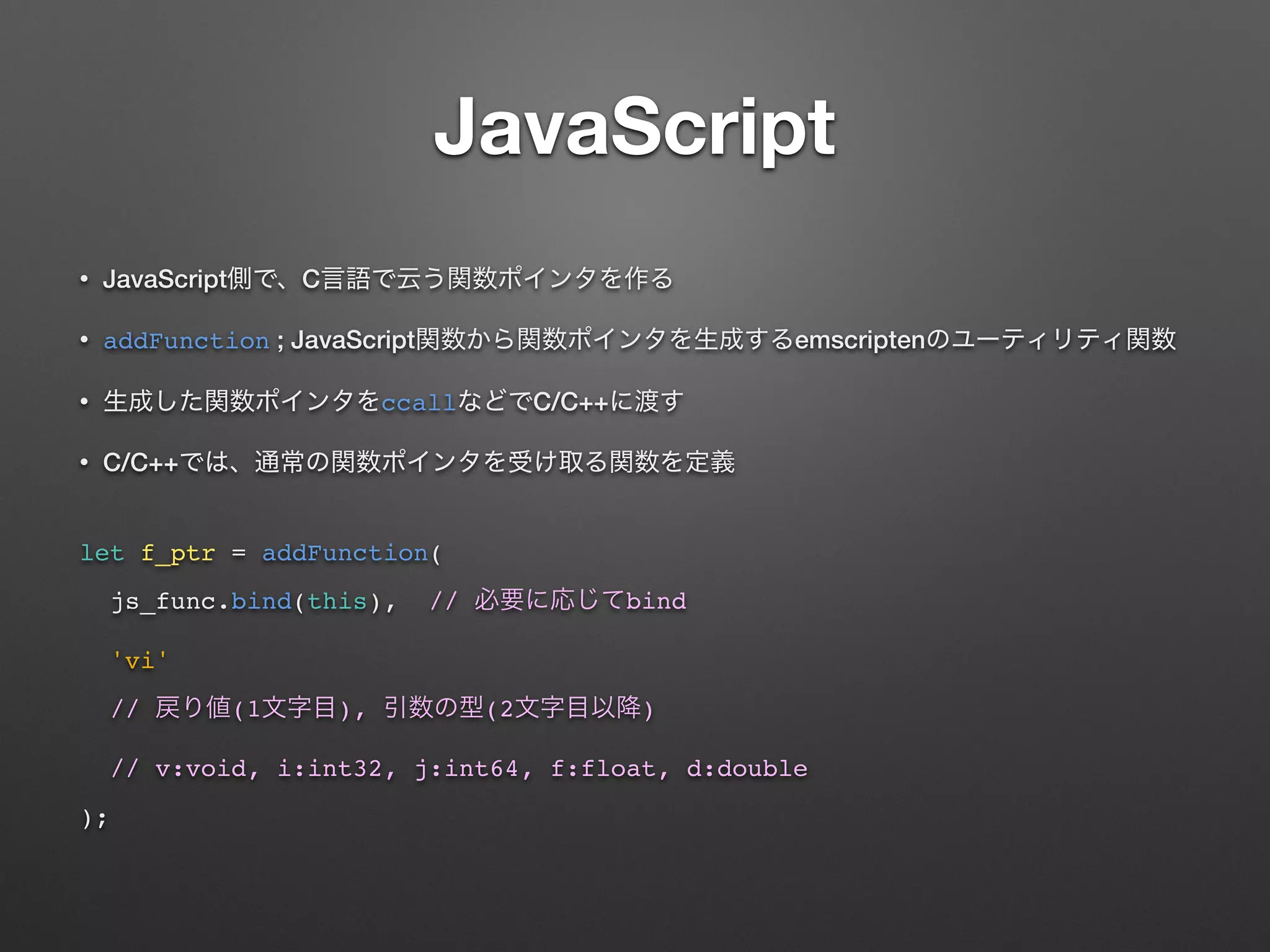 JavaScript
• JavaScript C
• addFunction ; JavaScript emscripten
• ccall C/C++
• C/C++
 
let f_ptr = addFunction(
js_func.bind(this), // bind
'vi'
// (1 ), (2 )
// v:void, i:int32, j:int64, f:float, d:double
);
 