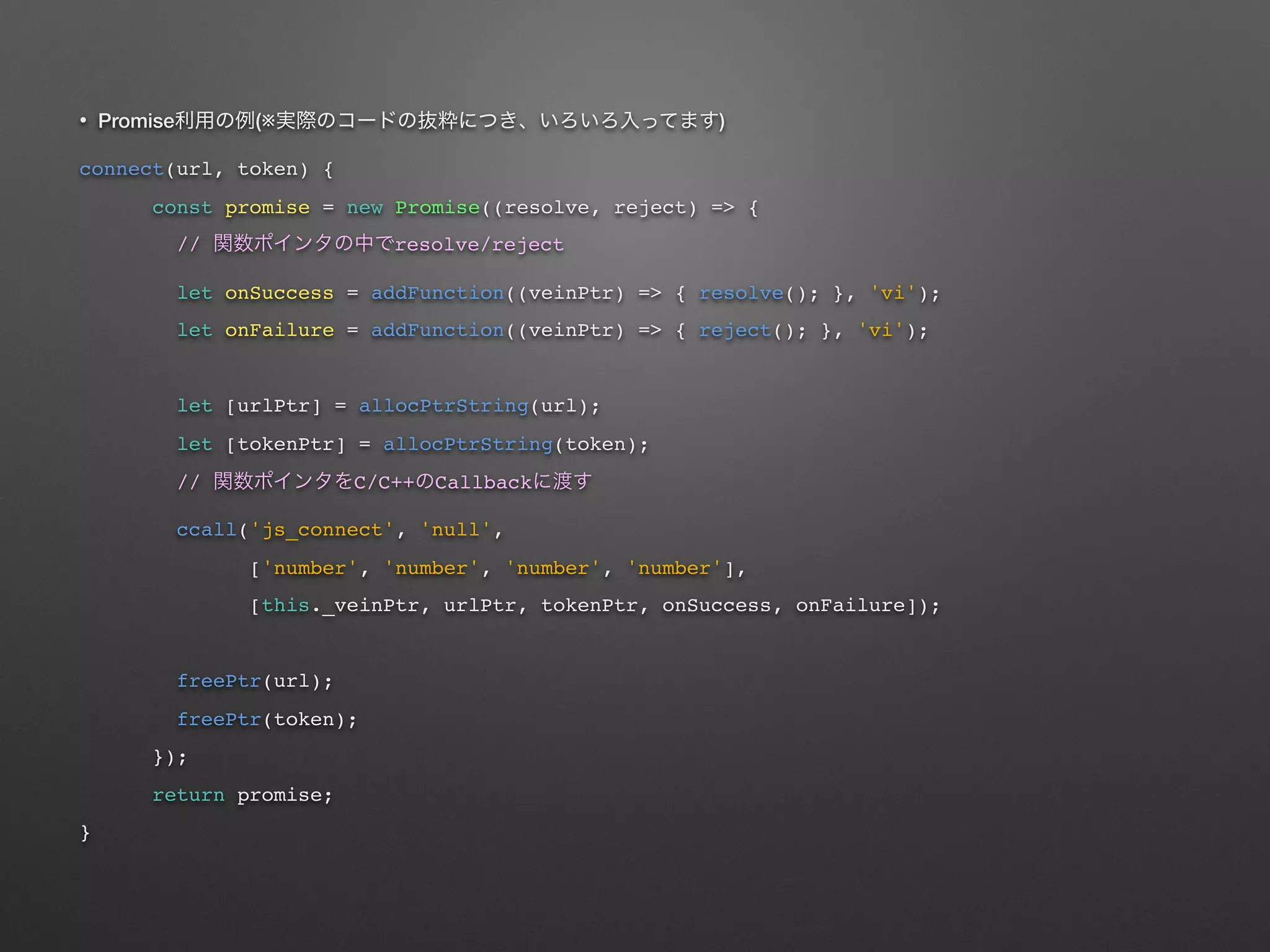• Promise (※ )
connect(url, token) {
const promise = new Promise((resolve, reject) => {
// resolve/reject
let onSuccess = addFunction((veinPtr) => { resolve(); }, 'vi');
let onFailure = addFunction((veinPtr) => { reject(); }, 'vi');
let [urlPtr] = allocPtrString(url);
let [tokenPtr] = allocPtrString(token);
// C/C++ Callback
ccall('js_connect', 'null',
['number', 'number', 'number', 'number'],
[this._veinPtr, urlPtr, tokenPtr, onSuccess, onFailure]);
freePtr(url);
freePtr(token);
});
return promise;
}
 