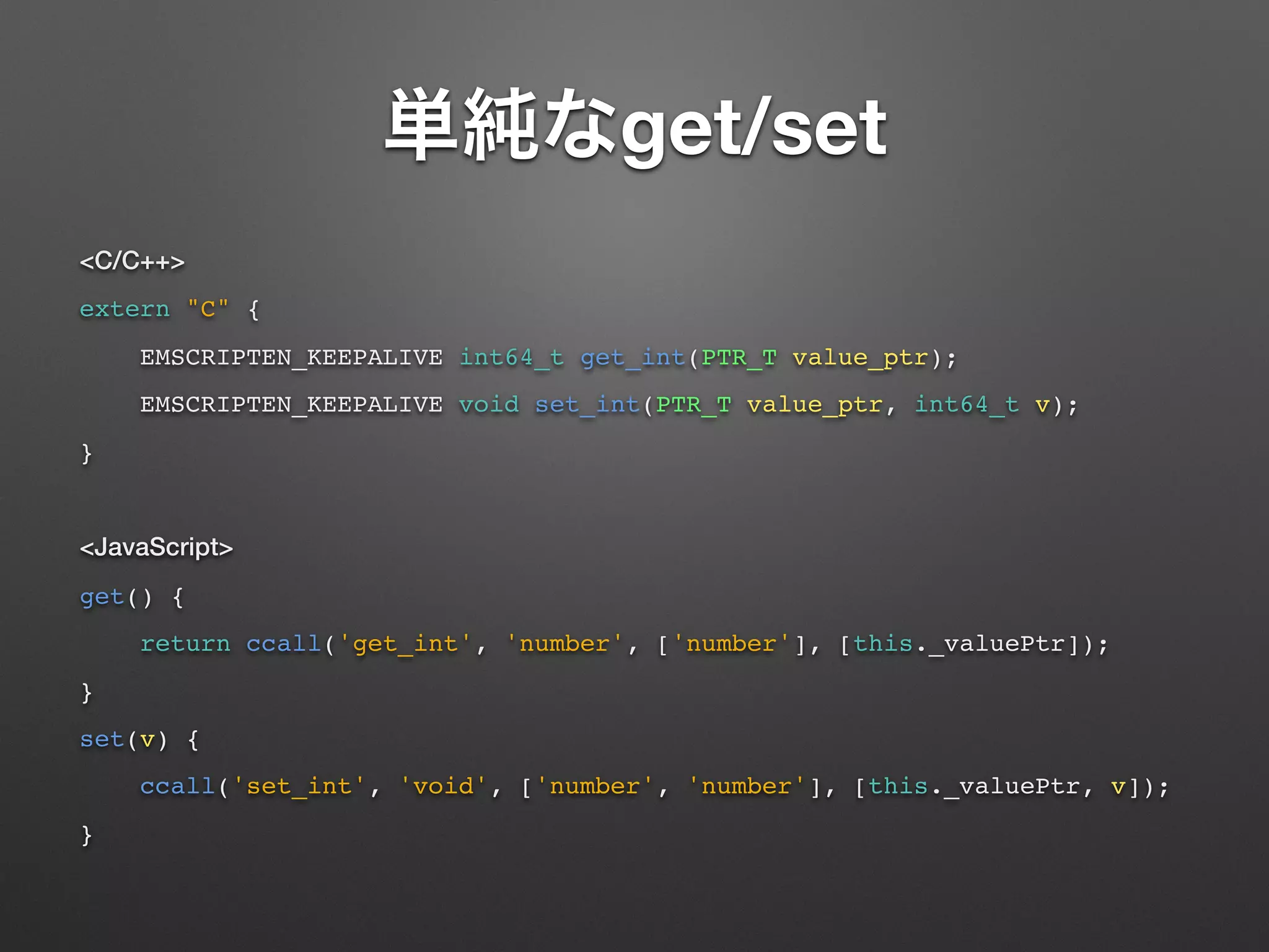 get/set
<C/C++>
extern "C" {
EMSCRIPTEN_KEEPALIVE int64_t get_int(PTR_T value_ptr);
EMSCRIPTEN_KEEPALIVE void set_int(PTR_T value_ptr, int64_t v);
}
<JavaScript>
get() {
return ccall('get_int', 'number', ['number'], [this._valuePtr]);
}
set(v) {
ccall('set_int', 'void', ['number', 'number'], [this._valuePtr, v]);
}
 