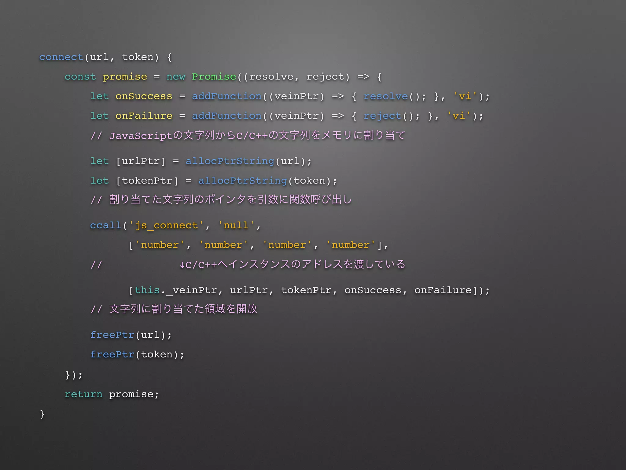 connect(url, token) {
const promise = new Promise((resolve, reject) => {
let onSuccess = addFunction((veinPtr) => { resolve(); }, 'vi');
let onFailure = addFunction((veinPtr) => { reject(); }, 'vi');
// JavaScript C/C++
let [urlPtr] = allocPtrString(url);
let [tokenPtr] = allocPtrString(token);
//
ccall('js_connect', 'null',
['number', 'number', 'number', 'number'],
// !C/C++
[this._veinPtr, urlPtr, tokenPtr, onSuccess, onFailure]);
//
freePtr(url);
freePtr(token);
});
return promise;
}
 