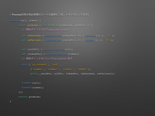 ? Promise ( )
connect(url, token) {
const promise = new Promise((resolve, reject) => {
// resolve/reject
let onSuccess = addFunction((veinPtr) => { resolve(); }, 'vi');
let onFailure = addFunction((veinPtr) => { reject(); }, 'vi');
let [urlPtr] = allocPtrString(url);
let [tokenPtr] = allocPtrString(token);
// C/C++ Callback
ccall('js_connect', 'null',
['number', 'number', 'number', 'number'],
[this._veinPtr, urlPtr, tokenPtr, onSuccess, onFailure]);
freePtr(url);
freePtr(token);
});
return promise;
}
 