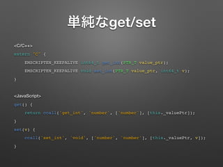get/set
<C/C++>
extern "C" {
EMSCRIPTEN_KEEPALIVE int64_t get_int(PTR_T value_ptr);
EMSCRIPTEN_KEEPALIVE void set_int(PTR_T value_ptr, int64_t v);
}
<JavaScript>
get() {
return ccall('get_int', 'number', ['number'], [this._valuePtr]);
}
set(v) {
ccall('set_int', 'void', ['number', 'number'], [this._valuePtr, v]);
}
 