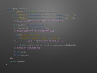 connect(url, token) {
const promise = new Promise((resolve, reject) => {
let onSuccess = addFunction((veinPtr) => { resolve(); }, 'vi');
let onFailure = addFunction((veinPtr) => { reject(); }, 'vi');
// JavaScript C/C++
let [urlPtr] = allocPtrString(url);
let [tokenPtr] = allocPtrString(token);
//
ccall('js_connect', 'null',
['number', 'number', 'number', 'number'],
// !C/C++
[this._veinPtr, urlPtr, tokenPtr, onSuccess, onFailure]);
//
freePtr(url);
freePtr(token);
});
return promise;
}
 