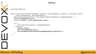 metrics 
InstrumentedFilter 
public void doFilter(ServletRequest request, ServletResponse response, FilterChain chain) 
throws IOException, ServletException { 
AbstractInstrumentedFilter.StatusExposingServletResponse wrappedResponse = ... 
this.activeRequests.inc(); 
Context context = this.requestTimer.time(); 
try { 
chain.doFilter(request, wrappedResponse); 
} finally { 
context.stop(); 
this.activeRequests.dec(); 
this.markMeterForStatusCode(wrappedResponse.getStatus()); 
} 
} 
#Devoxx #rtProfiling @joachimvda 
 