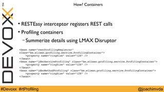 How? Containers 
● RESTEasy interceptor registers REST calls 
● Profiling containers 
– Summerize details using LMAX Disruptor 
<bean name="restProfilingRegistrar" 
class="be.eliwan.profiling.service.ProfilingContainer"> 
<property name="ringSize" value="128" /> 
</bean> 
<bean name="jdbcServiceProfiling" class="be.eliwan.profiling.service.ProfilingContainer"> 
<property name="ringSize" value="128" /> 
</bean> 
<bean name="jdbcMethodProfiling" class="be.eliwan.profiling.service.ProfilingContainer"> 
<property name="ringSize" value="128" /> 
</bean> 
#Devoxx #rtProfiling @joachimvda 
 