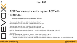 How? JDBC 
● RESTEasy interceptor which registers REST calls 
● JDBC URL: 
db.url=profiling:jdbc:postgresql://localhost:5432/db 
@Autowired @Qualifier("jdbcMethodProfiling") 
private ProfilingContainer jdbcMethodProfiling; 
@Autowired @Qualifier("jdbcServiceProfiling") 
private ProfilingContainer jdbcServiceProfiling; 
public void afterPropertiesSet() { ProfilingDriver.addListener(this); } 
@Override 
public void register(String group, long durationMillis) { 
jdbcMethodProfiling.register(group, durationMillis); 
jdbcServiceProfiling.register(MyRestInterceptor.PROFILE_GROUP.get(), durationMillis); 
} 
#Devoxx #rtProfiling @joachimvda 
 