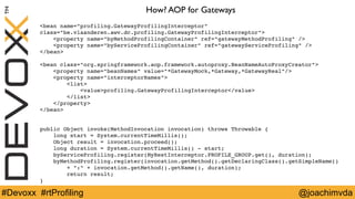 How? AOP for Gateways 
<bean name="profiling.GatewayProfilingInterceptor" 
class="be.vlaanderen.awv.dc.profiling.GatewayProfilingInterceptor"> 
<property name="byMethodProfilingContainer" ref="gatewayMethodProfiling" /> 
<property name="byServiceProfilingContainer" ref="gatewayServiceProfiling" /> 
</bean> 
<bean class="org.springframework.aop.framework.autoproxy.BeanNameAutoProxyCreator"> 
<property name="beanNames" value="*GatewayMock,*Gateway,*GatewayReal"/> 
<property name="interceptorNames"> 
<list> 
<value>profiling.GatewayProfilingInterceptor</value> 
</list> 
</property> 
</bean> 
public Object invoke(MethodInvocation invocation) throws Throwable { 
long start = System.currentTimeMillis(); 
Object result = invocation.proceed(); 
long duration = System.currentTimeMillis() ­start; 
byServiceProfiling.register(MyRestInterceptor.PROFILE_GROUP.get(), duration); 
byMethodProfiling.register(invocation.getMethod().getDeclaringClass().getSimpleName() 
+ ":" + invocation.getMethod().getName(), duration); 
return result; 
} 
#Devoxx #rtProfiling @joachimvda 
 