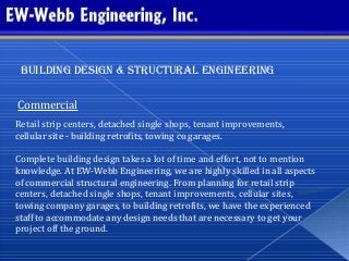 Building design & structural engineering
Commercial
Retail strip centers, detached single shops, tenant improvements,
cellular site - building retrofits, towing co garages.
Complete building design takes a lot of time and effort, not to mention
knowledge. At EW-Webb Engineering, we are highly skilled in all aspects
of commercial structural engineering. From planning for retail strip
centers, detached single shops, tenant improvements, cellular sites,
towing company garages, to building retrofits, we have the experienced
staff to accommodate any design needs that are necessary to get your
project off the ground.
 