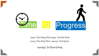 Time to Progress
121910 Choi Sang Chul 121937 Lim Hee Seok
121243 Kim Chan Woo 14011152 Yu Ji Hyeon
14011937 Ju Hyun Jeong
 