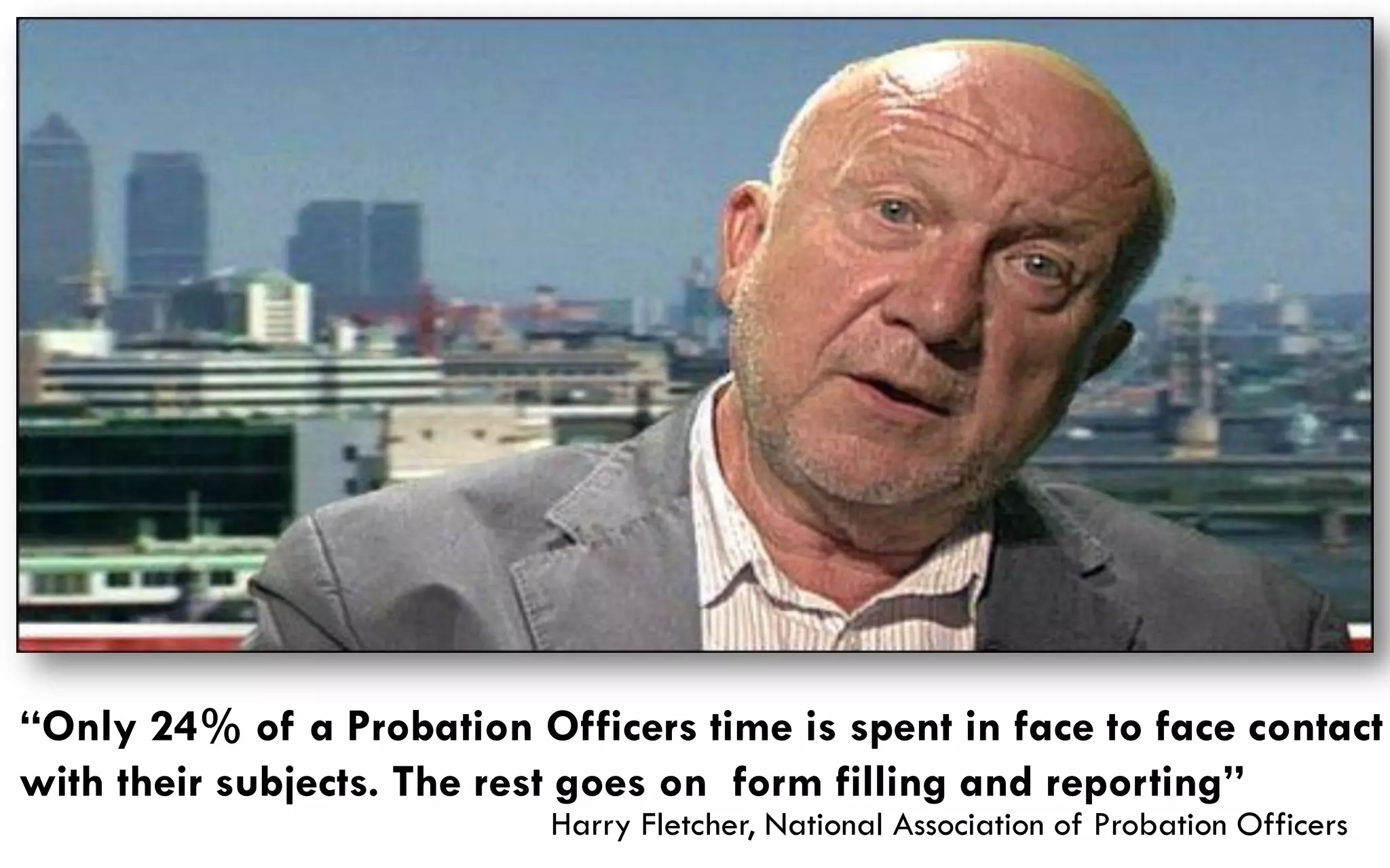 “Only 24% of a Probation Officers time is spent in face to face contact
with their subjects. The rest goes on form filling and reporting”
                           Harry Fletcher, National Association of Probation Officers
 