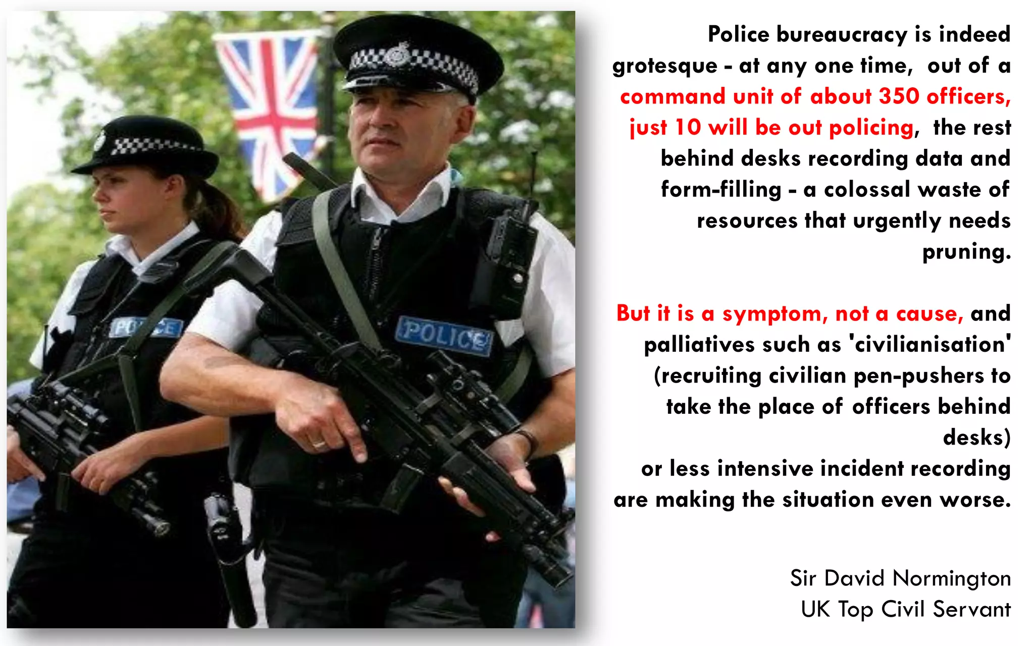 Police bureaucracy is indeed
grotesque - at any one time, out of a
 command unit of about 350 officers,
  just 10 will be out policing, the rest
     behind desks recording data and
     form-filling - a colossal waste of
         resources that urgently needs
                               pruning.

But it is a symptom, not a cause, and
   palliatives such as 'civilianisation'
    (recruiting civilian pen-pushers to
      take the place of officers behind
                                 desks)
  or less intensive incident recording
are making the situation even worse.


                 Sir David Normington
                  UK Top Civil Servant
 