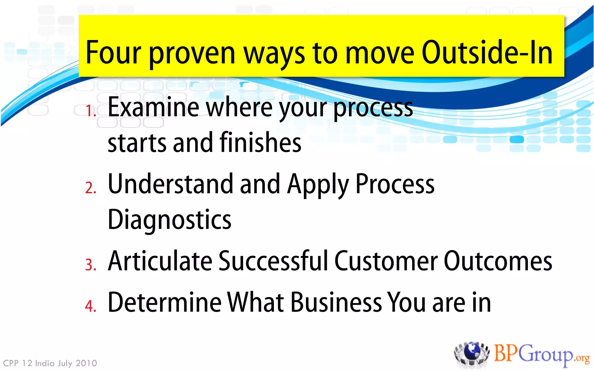 Four proven ways to move Outside-In
                   1.    Examine where your process
                         starts and finishes
                   2.    Understand and Apply Process
                         Diagnostics
                   3.    Articulate Successful Customer Outcomes
                   4.    Determine What Business You are in
CPP 12 India July 2010
 
