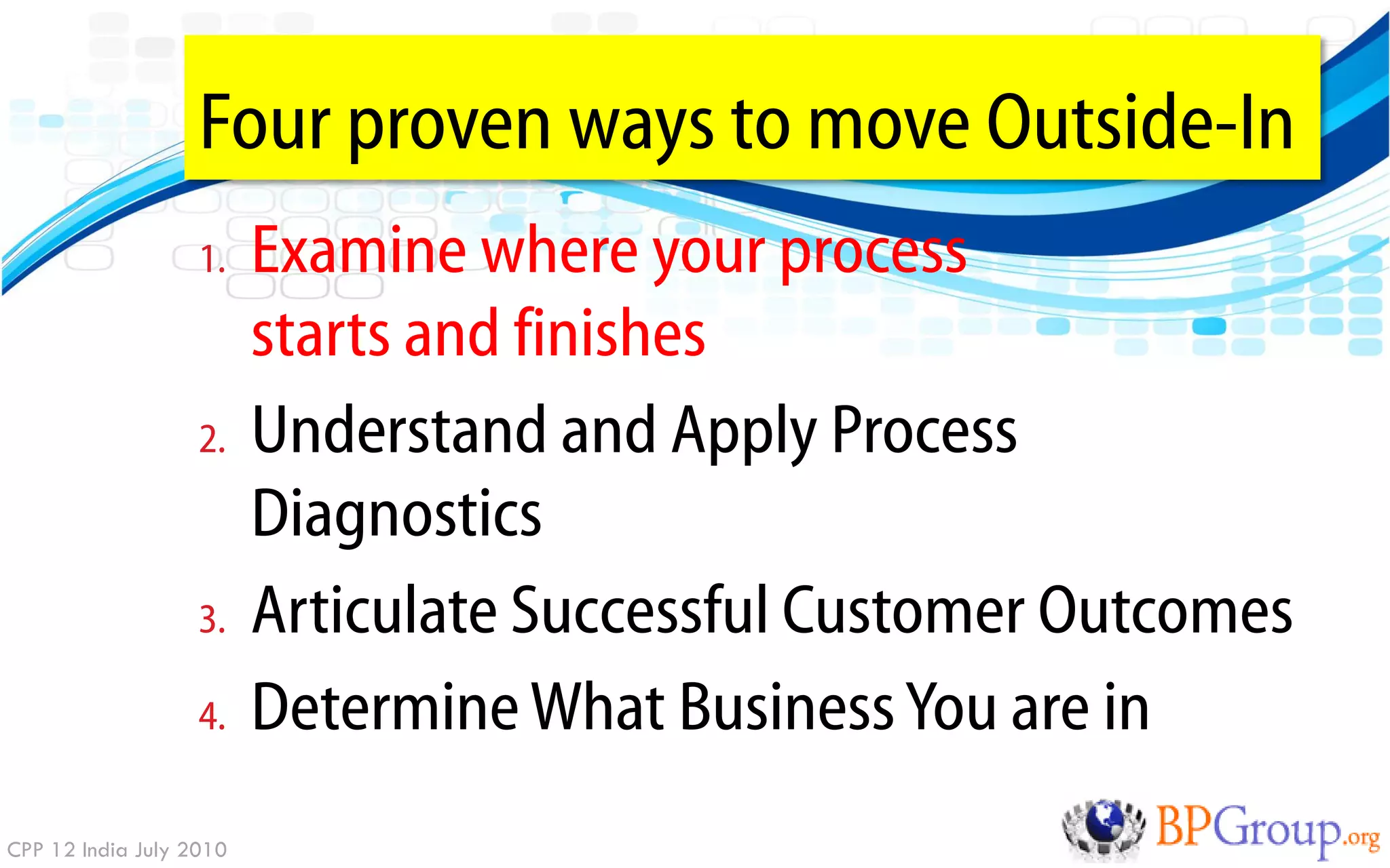 Four proven ways to move Outside-In
                   1.    Examine where your process
                         starts and finishes
                   2.    Understand and Apply Process
                         Diagnostics
                   3.    Articulate Successful Customer Outcomes
                   4.    Determine What Business You are in
CPP 12 India July 2010
 