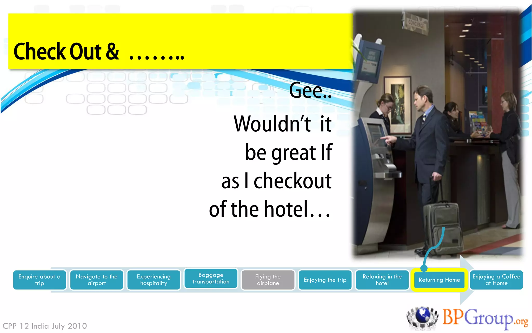 Check Out & ……..
                                                                       Gee..
                                                                Wouldn‟t it
                                                                  be great If
                                                              as I checkout
                                                             of the hotel…

    Enquire about a   Navigate to the   Experiencing      Baggage       Flying the                       Relaxing in the                    Enjoying a Coffee
          trip            airport        hospitality   transportation    airplane    Enjoying the trip       hotel         Returning Home        at Home




CPP 12 India July 2010
 
