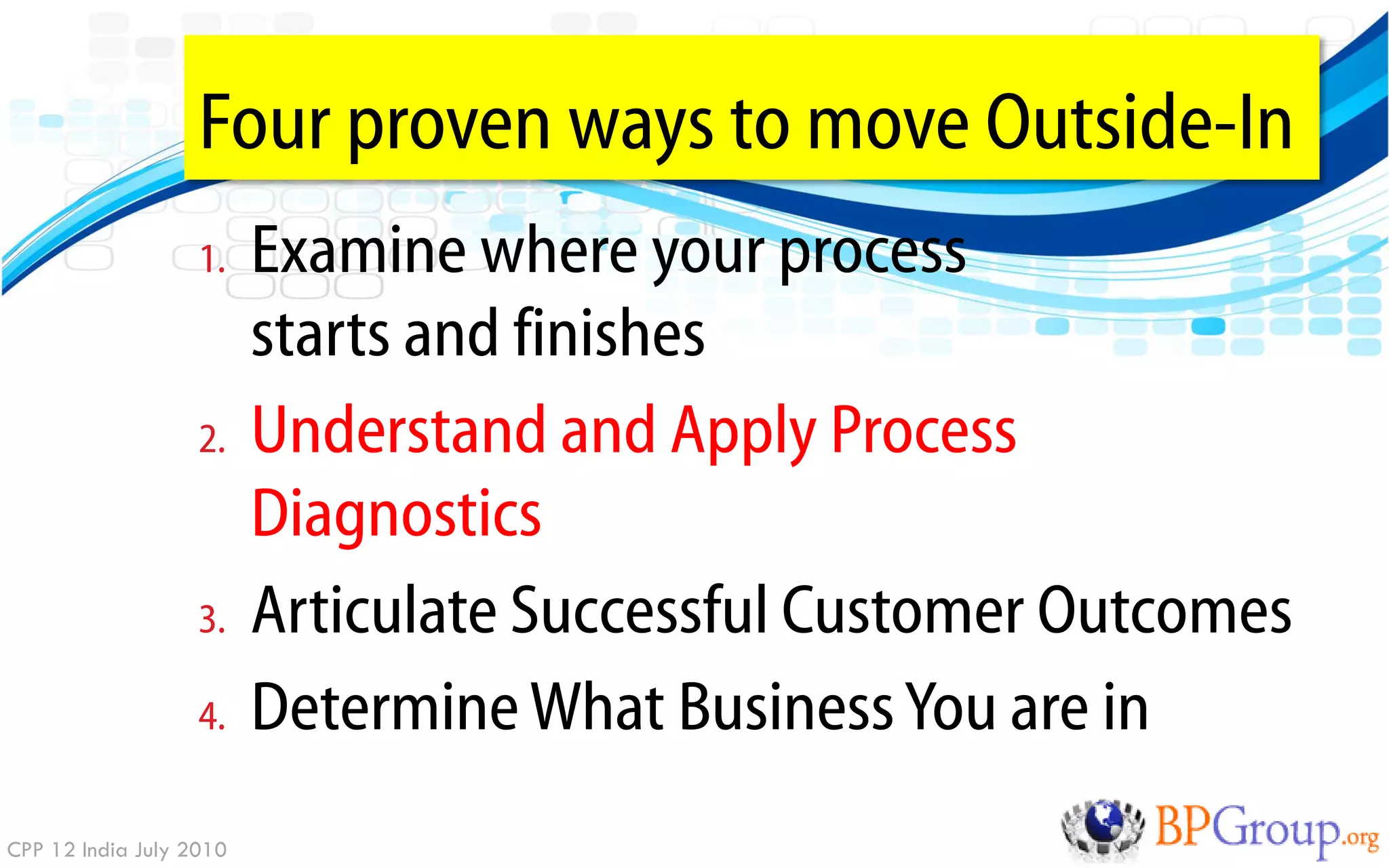 Four proven ways to move Outside-In
                   1.    Examine where your process
                         starts and finishes
                   2.    Understand and Apply Process
                         Diagnostics
                   3.    Articulate Successful Customer Outcomes
                   4.    Determine What Business You are in
CPP 12 India July 2010
 