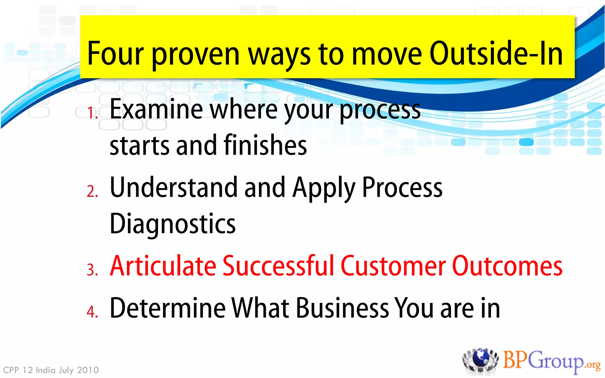 Four proven ways to move Outside-In
                   1.    Examine where your process
                         starts and finishes
                   2.    Understand and Apply Process
                         Diagnostics
                   3.    Articulate Successful Customer Outcomes
                   4.    Determine What Business You are in
CPP 12 India July 2010
 
