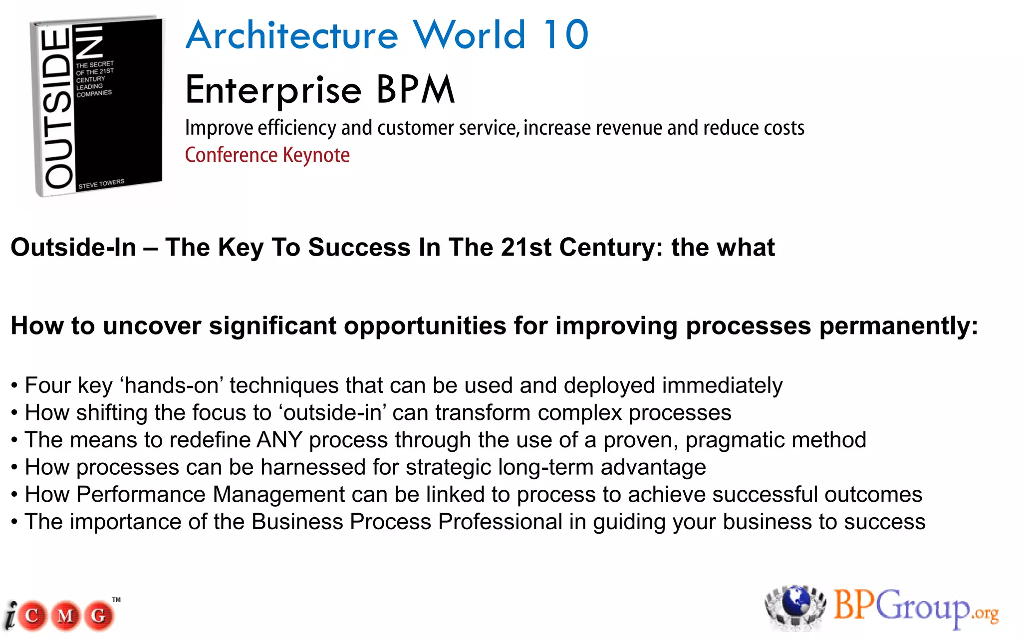 Architecture World 10
                Enterprise BPM
                Improve efficiency and customer service, increase revenue and reduce costs
                Conference Keynote



Outside-In – The Key To Success In The 21st Century: the what


How to uncover significant opportunities for improving processes permanently:

• Four key ‘hands-on’ techniques that can be used and deployed immediately
• How shifting the focus to ‘outside-in’ can transform complex processes
• The means to redefine ANY process through the use of a proven, pragmatic method
• How processes can be harnessed for strategic long-term advantage
• How Performance Management can be linked to process to achieve successful outcomes
• The importance of the Business Process Professional in guiding your business to success
 