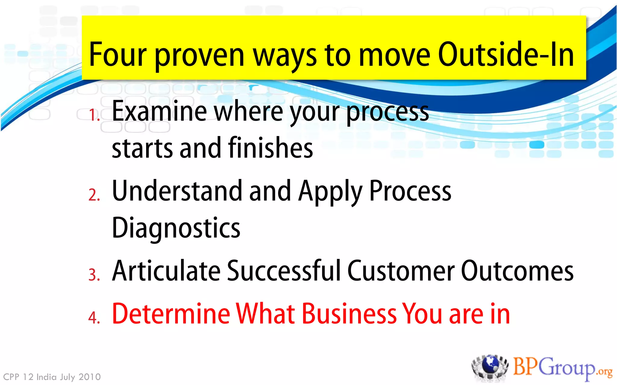 Four proven ways to move Outside-In
                   1.    Examine where your process
                         starts and finishes
                   2.    Understand and Apply Process
                         Diagnostics
                   3.    Articulate Successful Customer Outcomes
                   4.    Determine What Business You are in
CPP 12 India July 2010
 