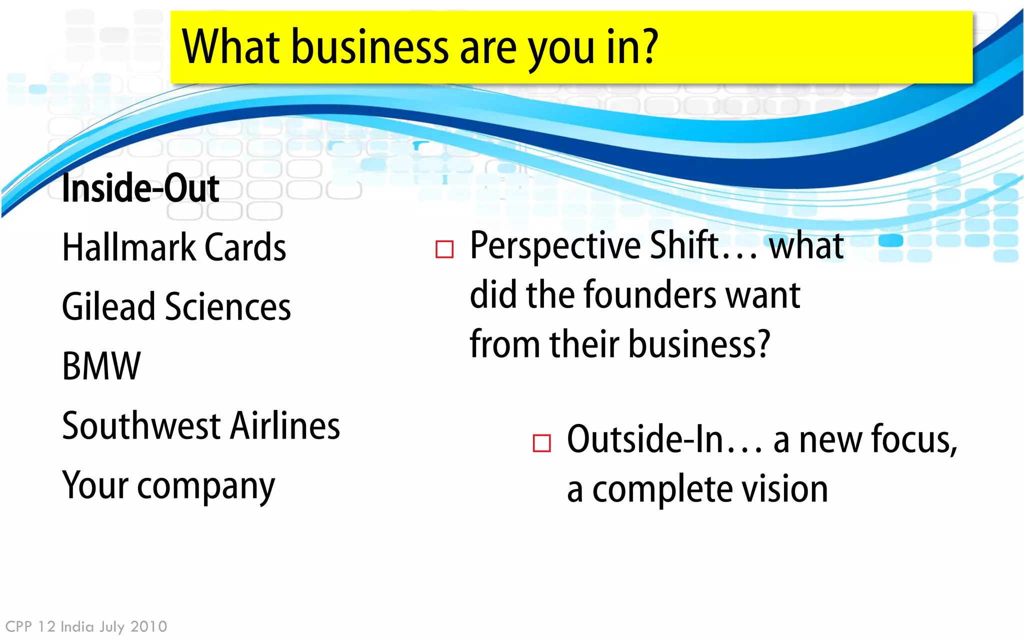 What business are you in?

       Inside-Out
       Hallmark Cards                    Perspective Shift… what
       Gilead Sciences                    did the founders want
                                          from their business?
       BMW
       Southwest Airlines                       Outside-In… a new focus,
       Your company                              a complete vision


CPP 12 India July 2010
 