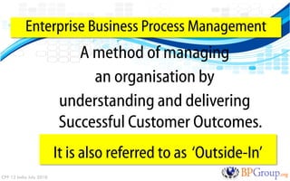Enterprise Business Process Management
                            A method of managing
                              an organisation by
                         understanding and delivering
                         Successful Customer Outcomes.
                         It is also referred to as „Outside-In‟
CPP 12 India July 2010
 