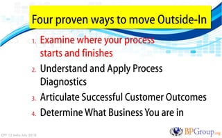 Four proven ways to move Outside-In
                   1.    Examine where your process
                         starts and finishes
                   2.    Understand and Apply Process
                         Diagnostics
                   3.    Articulate Successful Customer Outcomes
                   4.    Determine What Business You are in
CPP 12 India July 2010
 