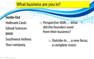 What business are you in?

       Inside-Out
       Hallmark Cards                    Perspective Shift… what
       Gilead Sciences                    did the founders want
                                          from their business?
       BMW
       Southwest Airlines                       Outside-In… a new focus,
       Your company                              a complete vision


CPP 12 India July 2010
 