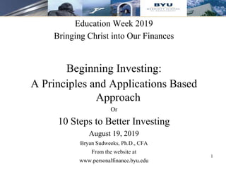 Education Week 2019
Bringing Christ into Our Finances
Beginning Investing:
A Principles and Applications Based
Approach
Or
10 Steps to Better Investing
August 19, 2019
Bryan Sudweeks, Ph.D., CFA
From the website at
www.personalfinance.byu.edu
1
 