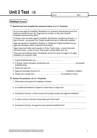 Unit 2 Test
Reading 20 points
1 Read the text and complete the sentences below. (5 x 2 = 10 points)
Do you have eggs for breakfast? Breakfast is an important meal because good food
gives you energy for your day. Eggs give you energy, so they are a popular
breakfast food around the world.
In Russia, there are often eggs for breakfast. Sandwiches, pancakes and kasha – a
type of cereal – are popular, too. People usually have tea or coffee with breakfast.
Eggs are popular for breakfast in England. A “traditional” English breakfast has got
eggs with sausages, beans, potatoes and tomatoes.
Eggs, bread and coffee aren’t popular in China. There’s bing – a type of pancake
and there’s tang – a type of soup. They’ve got a cereal called zhou, too.
There are many different types of breakfasts around the world, but eggs or no eggs,
breakfast is an important meal.
1. A good breakfast gives you ……………………………………… .
2. In Russia, cereal, pancakes, sandwiches and ……………………………………… are popular
breakfast foods.
3. Kasha and zhou are ……………………………………… .
4. Eggs and sausages are part of a ……………………………………… breakfast in England.
5. People don’t usually have ……………………………………… for breakfast in China.
2 Answer the questions. (5 x 2 = 10 points)
1. What drinks are popular for breakfast in Russia?
.....................................................................................................................................................
2. Is a traditional breakfast in England a small meal or a large one?
.....................................................................................................................................................
3. According to the text, in which country don’t people usually have eggs for breakfast?
.....................................................................................................................................................
4. In which country in the text is bread often part of the meal?
.....................................................................................................................................................
5. According to the text, are eggs the only important breakfast food?
.....................................................................................................................................................
1
Name: ……………………………. Mark: ………
 