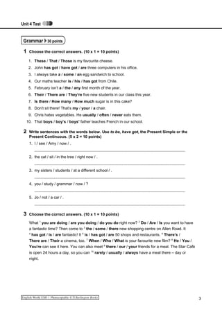Unit 4 Test
Grammar 30 points
1 Choose the correct answers. (10 x 1 = 10 points)
1. These / That / Those is my favourite cheese.
2. John has got / have got / are three computers in his office.
3. I always take a / some / an egg sandwich to school.
4. Our maths teacher is / his / has got from Chile.
5. February isn’t a / the / any first month of the year.
6. Their / There are / They’re five new students in our class this year.
7. Is there / How many / How much sugar is in this cake?
8. Don’t sit there! That’s my / your / a chair.
9. Chris hates vegetables. He usually / often / never eats them.
10. That boys / boy’s / boys’ father teaches French in our school.
2 Write sentences with the words below. Use to be, have got, the Present Simple or the
Present Continuous. (5 x 2 = 10 points)
1. I / see / Amy / now / .
...........................................................................................................................................
2. the cat / sit / in the tree / right now / .
...........................................................................................................................................
3. my sisters / students / at a different school / .
...........................................................................................................................................
4. you / study / grammar / now / ?
...........................................................................................................................................
5. Jo / not / a car / .
...........................................................................................................................................
3 Choose the correct answers. (10 x 1 = 10 points)
What 1
you are doing / are you doing / do you do right now? 2
Do / Are / Is you want to have
a fantastic time? Then come to 3
the / some / there new shopping centre on Allen Road. It
4
has got / is / are fantastic! It 5
is / has got / are 50 shops and restaurants. 6
There’s /
There are / Their a cinema, too. 7
When / Who / What is your favourite new film? 8
He / You /
You’re can see it here. You can also meet 9
there / our / your friends for a meal. The Star Café
is open 24 hours a day, so you can 10
rarely / usually / always have a meal there – day or
night.
3
 