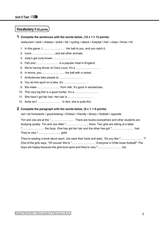 Unit 5 Test
Vocabulary 20 points
1 Complete the sentences with the words below. (12 x 1 = 12 points)
restaurant • dark • cheese • shark • fat • cycling • attack • hospital • hair • chips • throw • hit
1. In this game, I …………………… the ball to you, and you catch it.
2. Lions …………………… and eat other animals.
3. Jody’s got curly brown …………………… .
4. Fish and …………………… is a popular meal in England.
5. We’re having dinner at Chez Louis. It’s a …………………… .
6. In tennis, you …………………… the ball with a racket.
7. Ambulances take people to …………………… .
8. You do this sport on a bike. It’s …………………… .
9. We make …………………… from milk. It’s good in sandwiches.
10. This very big fish is a good hunter. It’s a …………………… .
11. She hasn’t got fair hair. Her hair is …………………… .
12. Anita isn’t …………………… . In fact, she is quite thin.
2 Complete the paragraph with the words below. (8 x 1 = 8 points)
red • do homework • good-looking • Chilean • friendly • library • football • opposite
Tim and Joe are at the 1
…………………… . There are books everywhere and other students are
studying quietly. Tim and Joe often 2
…………………… there. Two girls are sitting at a table
3
…………………… the boys. One has got fair hair and the other has got 4
…………………… hair.
They’re very 5
…………………… girls!
They’re reading a book about sport. Joe sees their book and asks, “Do you like 6
…………………… ?”
One of the girls says, “Of course! We’re 7
…………………… . Everyone in Chile loves football!” The
boys are happy because the girls love sport and they’re very 8
…………………… , too.
2
 