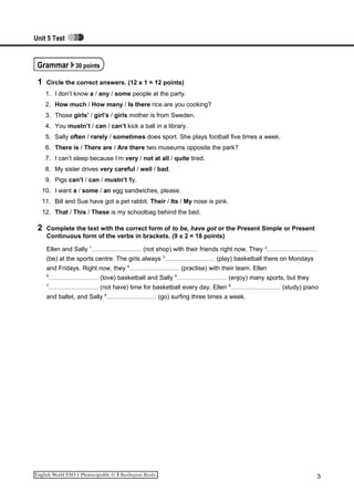 Unit 5 Test
Grammar 30 points
1 Circle the correct answers. (12 x 1 = 12 points)
1. I don’t know a / any / some people at the party.
2. How much / How many / Is there rice are you cooking?
3. Those girls’ / girl’s / girls mother is from Sweden.
4. You mustn’t / can / can’t kick a ball in a library.
5. Sally often / rarely / sometimes does sport. She plays football five times a week.
6. There is / There are / Are there two museums opposite the park?
7. I can’t sleep because I‘m very / not at all / quite tired.
8. My sister drives very careful / well / bad.
9. Pigs can’t / can / mustn’t fly.
10. I want a / some / an egg sandwiches, please.
11. Bill and Sue have got a pet rabbit. Their / Its / My nose is pink.
12. That / This / These is my schoolbag behind the bed.
2 Complete the text with the correct form of to be, have got or the Present Simple or Present
Continuous form of the verbs in brackets. (9 x 2 = 18 points)
Ellen and Sally 1
…………………… (not shop) with their friends right now. They 2
……………………
(be) at the sports centre. The girls always 3
…………………… (play) basketball there on Mondays
and Fridays. Right now, they 4
…………………… (practise) with their team. Ellen
5
…………………… (love) basketball and Sally 6
…………………… (enjoy) many sports, but they
7
…………………… (not have) time for basketball every day. Ellen 8
…………………… (study) piano
and ballet, and Sally 9
…………………… (go) surfing three times a week.
3
 