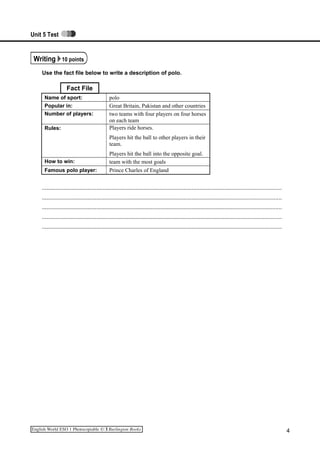 Unit 5 Test
Writing 10 points
Use the fact file below to write a description of polo.
Fact File
Name of sport: polo
Popular in: Great Britain, Pakistan and other countries
Number of players: two teams with four players on four horses
on each team
Rules: Players ride horses.
Players hit the ball to other players in their
team.
Players hit the ball into the opposite goal.
How to win: team with the most goals
Famous polo player: Prince Charles of England
.........................................................................................................................................................
.........................................................................................................................................................
.........................................................................................................................................................
.........................................................................................................................................................
.........................................................................................................................................................
4
 