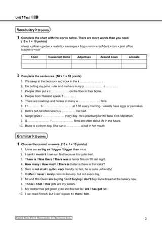 Unit 7 Test
Vocabulary 20 points
1 Complete the chart with the words below. There are more words than you need.
(10 x 1 = 10 points)
sheep • pillow • garden • realistic • sausages • frog • mirror • confident • corn • post office
butcher’s • surf
Food Household Items Adjectives Around Town Animals
2 Complete the sentences. (10 x 1 = 10 points)
1. We sleep in the bedroom and cook in the k … … … … … … .
2. I’m putting my pens, ruler and markers in my p … … … … … c … … … .
3. People often put a c … … … … … on the floor in their home.
4. People from Thailand speak T … … … .
5. There are cowboys and horses in many w … … … … … … films.
6. I h … … … b … … … … … … … … at 7.00 every morning. I usually have eggs or pancakes.
7. Beth’s pet cat often sleeps u … … … … her bed.
8. Sergio goes r … … … … … … every day. He’s practising for the New York Marathon.
9. S … … … … … … f … … … … … … films are often about life in the future.
10. Bozie is a clever dog. She can c … … … … a ball in her mouth.
Grammar 30 points
1 Choose the correct answers. (10 x 1 = 10 points)
1. Lions are as big as / bigger / bigger than mice.
2. I can’t / mustn’t / can run fast because I’m quite tired.
3. There is / Was there / There was a horror film on TV last night.
4. How many / How much / There is butter is there in that cake?
5. Sam is not at all / quite / very friendly. In fact, he is quite unfriendly!
6. It often / never / rarely rains in January, but not every day.
7. Mr and Mrs Owen are buying / isn’t buying / don’t buy some bread at the bakery now.
8. Those / That / This girls are my sisters.
9. My brother has got green eyes and his hair is / are / has got fair.
10. I can read French, but I can’t speak it / them / him.
2
 
