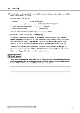Unit 7 Test
2 Complete the sentences with the correct affirmative, negative or interrogative form of the
verbs below. (5 x 2 = 10 points)
have got • wash • like • be • say
1. I usually …………………… my dog once a month.
2. …………………… you …………………… Lady Gaga? I think she’s great.
3. Today is Tuesday, so yesterday …………………… Monday.
4. Listen to the baby. She …………………… her first words!
5. Ann is walking to school because she …………………… a bike.
3 Choose the correct answers. (10 x 1 = 10 points)
Versailles is a beautiful French palace. It 1
is / has got / are 20 kilometres from 2
Frances’ /
France / France’s capital, Paris. It 3
is / was / were the home of the French kings and queens
from 1682 until 1789. Today, 4
she / he / it is a museum and 5
an / a / the important tourist
attraction. In fact, 30,000 tourists 6
visit / are visiting / doesn’t visit Versailles every day.
The palace and 7
its / it’s / their gardens are enormous. Versailles 8
was / is / has got 700
rooms and 2,153 windows. One of 9
this / the / that rooms is the Hall of Mirrors. 10
There are /
There was / They’re 17 windows and 17 mirrors in that room.
Writing 10 points
Think about your bedroom eight years ago. (It can be your real bedroom or an imaginary
room.) What was it like? Write a description of the room. Mention the furniture and other
household items. Use and, but and because in your description.
.........................................................................................................................................................
.........................................................................................................................................................
.........................................................................................................................................................
.........................................................................................................................................................
.........................................................................................................................................................
3
 
