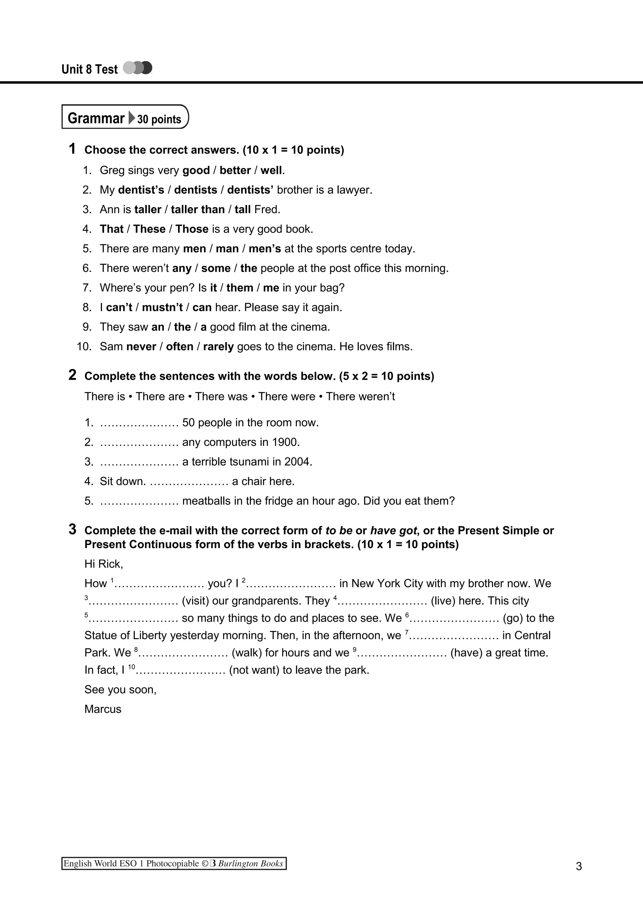 Unit 8 Test
Grammar 30 points
1 Choose the correct answers. (10 x 1 = 10 points)
1. Greg sings very good / better / well.
2. My dentist’s / dentists / dentists’ brother is a lawyer.
3. Ann is taller / taller than / tall Fred.
4. That / These / Those is a very good book.
5. There are many men / man / men’s at the sports centre today.
6. There weren’t any / some / the people at the post office this morning.
7. Where’s your pen? Is it / them / me in your bag?
8. I can’t / mustn’t / can hear. Please say it again.
9. They saw an / the / a good film at the cinema.
10. Sam never / often / rarely goes to the cinema. He loves films.
2 Complete the sentences with the words below. (5 x 2 = 10 points)
There is • There are • There was • There were • There weren’t
1. ………………… 50 people in the room now.
2. ………………… any computers in 1900.
3. ………………… a terrible tsunami in 2004.
4. Sit down. ………………… a chair here.
5. ………………… meatballs in the fridge an hour ago. Did you eat them?
3 Complete the e-mail with the correct form of to be or have got, or the Present Simple or
Present Continuous form of the verbs in brackets. (10 x 1 = 10 points)
Hi Rick,
How 1
…………………… you? I 2
…………………… in New York City with my brother now. We
3
…………………… (visit) our grandparents. They 4
…………………… (live) here. This city
5
…………………… so many things to do and places to see. We 6
…………………… (go) to the
Statue of Liberty yesterday morning. Then, in the afternoon, we 7
…………………… in Central
Park. We 8
…………………… (walk) for hours and we 9
…………………… (have) a great time.
In fact, I 10
…………………… (not want) to leave the park.
See you soon,
Marcus
3
 