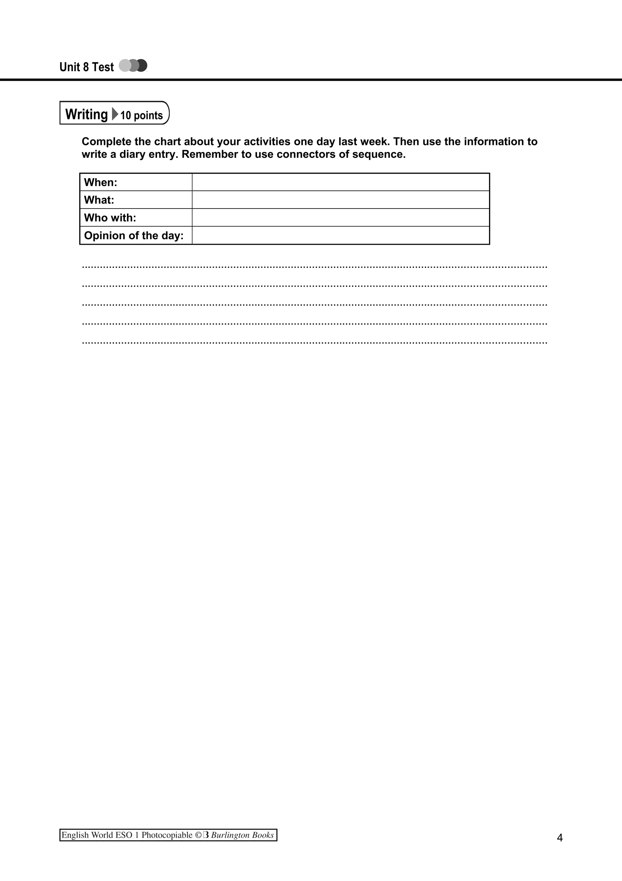 Unit 8 Test
Writing 10 points
Complete the chart about your activities one day last week. Then use the information to
write a diary entry. Remember to use connectors of sequence.
When:
What:
Who with:
Opinion of the day:
.........................................................................................................................................................
.........................................................................................................................................................
.........................................................................................................................................................
.........................................................................................................................................................
.........................................................................................................................................................
4
 