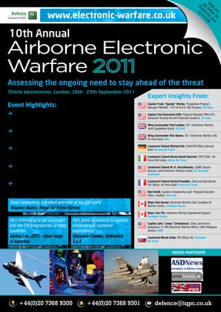 Bo bef nd 00
                                                                                                                   pa gust to £
                                                                                                                    Au up


                                                                                                                    ok ore sav
                                                                                                                     y a 2
                       www.electronic-warfare.co.uk




                                                                                                                      an 5t e
                                                                                                                        d h
10th Annual
Airborne Electronic
Warfare
Assessing the ongoing need to stay ahead of the threat
Thistle Westminster, London, 28th - 29th September 2011
                                                                        Expert Insights From:
Event Highlights:                                                       Captain Frank “Spanky” Morley, Prospective Program
                                                                        Manager PMA265 - F/A-18 & E/A-18G Program, US Navy

> Hear a broad coverage of UK MoD and RAF activity - with               Captain Paul Overstreet USN, Program Manager PMA-272,
    particular focus on the contrasts of operating EW in Afghanistan    Advanced Tactical Aircraft Protection Systems, US Navy
    and Libya                                                           Wing Commander Paul Lenihan, SO 1 Electronic Warfare,
                                                                        Joint Capabilities Board, UK MoD
> Further lessons learned from French EW operations in Libya -
    discover how NATO nations are managing threat on current and        Wing Commander Rick Adams, SO 1 Electronic Warfare, HQ
                                                                        Air Command, RAF
    ongoing operations
                                                                        Lieutenant Colonel Michael Arlt, Chief EW Officer General
> Full spectrum Canadian briefings - with updates of EW support         Staff, German Air Force
    to the Canadian fleet and developments with Canadian Forces
                                                                        Lieutenant Colonel Nicola Donati Guerrieri, OPS Chief, Air
    structure and EW doctrine                                           Force EW Centre, Italian Air Force

> Counter-measure and aircraft survivability – platform                 Lieutenant Colonel M. R. Grischkowsky, USMC Deputy
    protection for rotary and fixed-wing, plus examination of the use   Director, Joint Electronic Warfare Center, US Strategic
                                                                        Command
    of IRCM in Afghanistan and RF counter-measures in Libya
                                                                        Lieutenant Colonel Daniel Parpaillon, Fleet and Operational
> Developments in jamming and Electronic Attack technology and          EW Officer, Air Force Staff, French Air Force
    doctrine, with briefings from the US Navy Growler Programme
    and US Navy Electronic Attack School                                Kent Smith, Systems Engineering Lead Program Executive
                                                                        Office, Aviation, US Army

 Good networking. Excellent overview of the EW world                    Major Kirk Bennet, Electronic Warfare Cell, Canadian Air
                                                                        Warfare Centre, Canadian Forces
 Stephen Bailey, Royal Air Force Kinloss
                                                                        Major Tom Pilz, Electronic Warfare Operational Support,
                                                                        Canadian Forces
 Very interesting to get an insight   Very good experience to capture
                                                                        Captain John “Limey” Christianson, Chief, Joint Force
 into the EW programmes of other      challenging & customer            Integration, 57 WG Electronic Warfare Officer, USAF Weapons
 countries.                           expectations.                     School, USAF

 Joshua Lee, DSTL - Good range        Giancarlo Chinino, Elettronica    Lieutenant Marek Gnida, EW Officer HQ, Slovakian
 of expertise                         S.p.A                             Air Force


                                                                                             MEDIA PARTNERS




      +44(0)20 7368 9300                     +44(0)20 7368 9301               defence@iqpc.co.uk
 