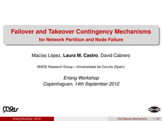 Failover and Takeover Contingency Mechanisms
                    for Network Partition and Node Failure


              Macías López, Laura M. Castro, David Cabrero

                  MADS Research Group – Universidade da Coruña (Spain)


                                 Erlang Workshop
                         Copenhaguen, 14th September 2012




Erlang Workshop (2012)                                           Fail/Takeover Mechanisms   1 / 25
 