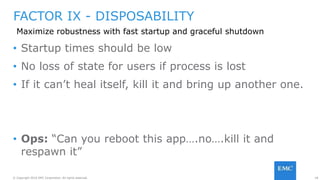 18© Copyright 2016 EMC Corporation. All rights reserved.
FACTOR IX - DISPOSABILITY
Maximize robustness with fast startup and graceful shutdown
• Startup times should be low
• No loss of state for users if process is lost
• If it can’t heal itself, kill it and bring up another one.
• Ops: “Can you reboot this app….no….kill it and
respawn it”
 