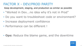19© Copyright 2016 EMC Corporation. All rights reserved.
FACTOR X - DEV/PROD PARITY
Keep development, staging, and production as similar as possible
• “Worked in Dev….no idea why it’s not in Prod”
• Do you want to troubleshoot code or environment?
• Increase deployment confidence
• Performance can be different !
• Ops: Reduce the blame game, and the downtime
 