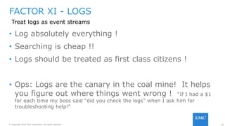 20© Copyright 2016 EMC Corporation. All rights reserved.
FACTOR XI - LOGS
• Log absolutely everything !
• Searching is cheap !!
• Logs should be treated as first class citizens !
• Ops: Logs are the canary in the coal mine! It helps
you figure out where things went wrong ! “If I had a $1
for each time my boss said “did you check the logs” when I ask him for
troubleshooting help!”
Treat logs as event streams
 