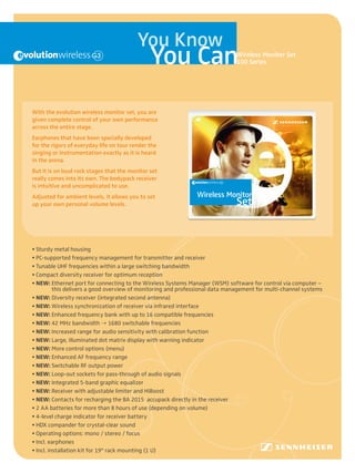 You Know
                                             You Can                                                                                                   Wireless Monitor Set
                                                                                                                                                       100 Series




With the evolution wireless monitor set, you are
given complete control of your own performance




                                                      • Compact diversity receiver for optimum reception
                                                      • Tunable UHF frequencies within a large switching bandwidth
                                                      • PC-supported frequency management for transmitter and receiver
                                                      • Sturdy metal housing (transmitter & receiver)

                                                                                                                         Set
                                                                                                                         Wireless Monitor
across the entire stage.
Earphones that have been specially developed
for the rigors of everyday life on tour render the
singing or instrumentation exactly as it is heard
in the arena.
But it is on loud rock stages that the monitor set
really comes into its own. The bodypack receiver
is intuitive and uncomplicated to use.
Adjusted for ambient levels, it allows you to set                                                                                           Wireless Monitor
up your own personal volume levels.




• Sturdy metal housing
• PC-supported frequency management for transmitter and receiver
• Tunable UHF frequencies within a large switching bandwidth
• Compact diversity receiver for optimum reception
•  EW: Ethernet port for connecting to the Wireless Systems Manager (WSM) software for control via computer –
  N       
          this delivers a good overview of monitoring and professional data management for multi-channel systems
•  EW: Diversity receiver (integrated second antenna) 	
  N
•  EW: Wireless synchronization of receiver via infrared interface
  N
•  EW: Enhanced frequency bank with up to 16 compatible frequencies
  N
•  EW: 42 MHz bandwidth  1680 switchable frequencies
  N
•  EW: Increased range for audio sensitivity with calibration function
  N
•  EW: Large, illuminated dot matrix display with warning indicator
  N
•  EW: More control options (menu)
  N
•  EW: Enhanced AF frequency range
  N
•  EW: Switchable RF output power
  N
•  EW: Loop-out sockets for pass-through of audio signals
  N
•  EW: Integrated 5-band graphic equalizer
  N
•  EW: Receiver with adjustable limiter and HiBoost
  N
•  EW: Contacts for recharging the BA 2015 accupack directly in the receiver
  N
• 2 AA batteries for more than 8 hours of use (depending on volume)
• 4-level charge indicator for receiver battery
• HDX compander for crystal-clear sound
• Operating options: mono / stereo / focus
• Incl. earphones
• Incl. installation kit for 19 rack mounting (1 U)
 