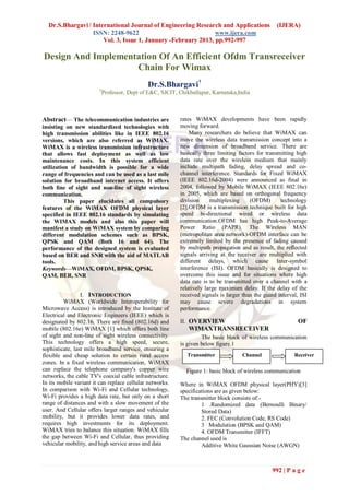 Dr.S.Bhargavi / International Journal of Engineering Research and Applications                    (IJERA)
                  ISSN: 2248-9622                              www.ijera.com
                      Vol. 3, Issue 1, January -February 2013, pp.992-997

Design And Implementation Of An Efficient Ofdm Transreceiver
                    Chain For Wimax
                                              Dr.S.Bhargavi†
                        †
                            Professor, Dept of E&C, SJCIT, Chikballapur, Karnataka,India



Abstract— The telecommunication industries are             rates WiMAX developments have been rapidly
insisting on new standardized technologies with            moving forward.
high transmission abilities like in IEEE 802.16                Many researchers do believe that WiMAX can
versions, which are also referred as WiMAX.                move the wireless data transmission concept into a
WiMAX is a wireless transmission infrastructure            new dimension of broadband service. There are
that allows fast deployment as well as low                 basically three limiting factors for transmitting high
maintenance costs. In this system efficient                data rate over the wireless medium that mainly
utilization of bandwidth is possible for a wide            include multipath fading, delay spread and co-
range of frequencies and can be used as a last mile        channel interference. Standards for Fixed WiMAX
solution for broadband internet access. It offers          (IEEE 802.16d-2004) were announced as final in
both line of sight and non-line of sight wireless          2004, followed by Mobile WiMAX (IEEE 802.16e)
communication.                                             in 2005, which are based on orthogonal frequency
          This paper elucidates all compulsory             division     multiplexing     (OFDM)       technology
features of the WiMAX OFDM physical layer                  [2].OFDM is a transmission technique built for high
specified in IEEE 802.16 standards by simulating           speed bi-directional wired or wireless data
the WIMAX models and also this paper will                  communication.OFDM has high Peak-to-Average
manifest a study on WiMAX system by comparing              Power Ratio (PAPR). The Wireless MAN
different modulation schemes such as BPSK,                 (metropolitan area network)-OFDM interface can be
QPSK and QAM (Both 16 and 64). The                         extremely limited by the presence of fading caused
performance of the designed system is evaluated            by multipath propagation and as result, the reflected
based on BER and SNR with the aid of MATLAB                signals arriving at the receiver are multiplied with
tools.                                                     different delays, which cause Inter-symbol
Keywords—WiMAX, OFDM, BPSK, QPSK,                          interference (ISI). OFDM basically is designed to
QAM, BER, SNR                                              overcome this issue and for situations where high
                                                           data rate is to be transmitted over a channel with a
                                                           relatively large maximum delay. If the delay of the
                 I. INTRODUCTION                           received signals is larger than the guard interval, ISI
         WiMAX (Worldwide Interoperability for             may cause severe degradations in system
Microwave Access) is introduced by the Institute of        performance.
Electrical and Electronic Engineers (IEEE) which is
designated by 802.16. There are fixed (802.16d) and        II. OVERVIEW                                       OF
mobile (802.16e) WiMAX [1] which offers both line              WIMAXTRANSRECEIVER
of sight and non-line of sight wireless connectivity.               The basic block of wireless communication
This technology offers a high speed, secure,               is given below figure.1
sophisticate, last mile broadband service, ensuring a
flexible and cheap solution to certain rural access           Transmitter            Channel                Receiver
zones. In a fixed wireless communication, WiMAX
can replace the telephone company's copper wire               Figure 1: basic block of wireless communication
networks, the cable TV's coaxial cable infrastructure.
In its mobile variant it can replace cellular networks.    Where in WiMAX OFDM physical layer(PHY)[3]
In comparison with Wi-Fi and Cellular technology,          specifications are as given below:
Wi-Fi provides a high data rate, but only on a short       The transmitter block consists of:-
range of distances and with a slow movement of the                  1 .Randomized data (Bernoulli Binary/
user. And Cellular offers larger ranges and vehicular               Stored Data)
mobility, but it provides lower data rates, and                     2. FEC (Convolution Code, RS Code)
requires high investments for its deployment.                       3 Modulation (BPSK and QAM)
WiMAX tries to balance this situation. WiMAX fills                  4. OFDM Transmitter (IFFT)
the gap between Wi-Fi and Cellular, thus providing         The channel used is
vehicular mobility, and high service areas and data                 Additive White Gaussian Noise (AWGN)



                                                                                                  992 | P a g e
 