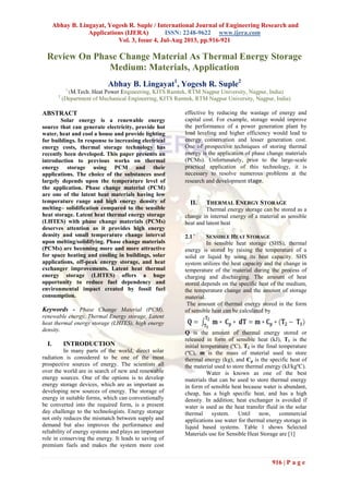 Abhay B. Lingayat, Yogesh R. Suple / International Journal of Engineering Research and
Applications (IJERA) ISSN: 2248-9622 www.ijera.com
Vol. 3, Issue 4, Jul-Aug 2013, pp.916-921
916 | P a g e
Review On Phase Change Material As Thermal Energy Storage
Medium: Materials, Application
Abhay B. Lingayat1
, Yogesh R. Suple2
1
(M.Tech. Heat Power Engineering, KITS Ramtek, RTM Nagpur University, Nagpur, India)
2
(Department of Mechanical Engineering, KITS Ramtek, RTM Nagpur University, Nagpur, India)
ABSTRACT
Solar energy is a renewable energy
source that can generate electricity, provide hot
water, heat and cool a house and provide lighting
for buildings. In response to increasing electrical
energy costs, thermal storage technology has
recently been developed. This paper presents an
introduction to previous works on thermal
energy storage using PCM and their
applications. The choice of the substances used
largely depends upon the temperature level of
the application. Phase change material (PCM)
are one of the latent heat materials having low
temperature range and high energy density of
melting– solidification compared to the sensible
heat storage. Latent heat thermal energy storage
(LHTES) with phase change materials (PCMs)
deserves attention as it provides high energy
density and small temperature change interval
upon melting/solidifying. Phase change materials
(PCMs) are becoming more and more attractive
for space heating and cooling in buildings, solar
applications, off-peak energy storage, and heat
exchanger improvements. Latent heat thermal
energy storage (LHTES) offers a huge
opportunity to reduce fuel dependency and
environmental impact created by fossil fuel
consumption.
Keywords - Phase Change Material (PCM),
renewable energy, Thermal Energy storage, Latent
heat thermal energy storage (LHTES), high energy
density.
I. INTRODUCTION
In many parts of the world, direct solar
radiation is considered to be one of the most
prospective sources of energy. The scientists all
over the world are in search of new and renewable
energy sources. One of the options is to develop
energy storage devices, which are as important as
developing new sources of energy. The storage of
energy in suitable forms, which can conventionally
be converted into the required form, is a present
day challenge to the technologists. Energy storage
not only reduces the mismatch between supply and
demand but also improves the performance and
reliability of energy systems and plays an important
role in conserving the energy. It leads to saving of
premium fuels and makes the system more cost
effective by reducing the wastage of energy and
capital cost. For example, storage would improve
the performance of a power generation plant by
load leveling and higher efficiency would lead to
energy conservation and lesser generation cost.
One of prospective techniques of storing thermal
energy is the application of phase change materials
(PCMs). Unfortunately, prior to the large-scale
practical application of this technology, it is
necessary to resolve numerous problems at the
research and development stage.
II. THERMAL ENERGY STORAGE
Thermal energy storage can be stored as a
change in internal energy of a material as sensible
heat and latent heat
2.1 ` SENSIBLE HEAT STORAGE
In sensible heat storage (SHS), thermal
energy is stored by raising the temperature of a
solid or liquid by using its heat capacity. SHS
system utilizes the heat capacity and the change in
temperature of the material during the process of
charging and discharging. The amount of heat
stored depends on the specific heat of the medium,
the temperature change and the amount of storage
material.
The amount of thermal energy stored in the form
of sensible heat can be calculated by
Q is the amount of thermal energy stored or
released in form of sensible heat (kJ), T1 is the
initial temperature (ºC), T2 is the final temperature
(ºC), m is the mass of material used to store
thermal energy (kg), and Cp is the specific heat of
the material used to store thermal energy (kJ/kgºC).
Water is known as one of the best
materials that can be used to store thermal energy
in form of sensible heat because water is abundant,
cheap, has a high specific heat, and has a high
density. In addition; heat exchanger is avoided if
water is used as the heat transfer fluid in the solar
thermal system. Until now, commercial
applications use water for thermal energy storage in
liquid based systems. Table 1 shows Selected
Materials use for Sensible Heat Storage are [1]
 