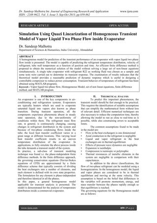 Dr. Sandeep Malhotra Int. Journal of Engineering Research and Application
ISSN : 2248-9622, Vol. 3, Issue 5, Sep-Oct 2013, pp.859-862

RESEARCH ARTICLE

www.ijera.com

OPEN ACCESS

Simulation Using Quazi Linearization of Homogeneous Transient
Model of Vapor Liquid Two Phase Flow inside Evaporator
Dr. Sandeep Malhotra
Department of Sciences & Humanities, Indus University, Ahmadabad
ABSTRACT
A homogeneous model for prediction of the transient performance of an evaporator with vapor liquid two phase
flow inside is presented. The model is capable of predicting the refrigerant temperature distribution, velocity of
refrigerant, tube wall temperature as a function of position and time. An efficient finite difference method is
proposed to obtain the numerical solution of the model without solving a large set of non-linear equations
simultaneously. A single tube evaporator with refrigerant R22 as working fluid was chosen as a sample and
some tests were carried out to determine its transient response. The examination of results indicates that the
theoretical model provides a reasonable prediction of dynamic response which is useful in designing a
controllable compressor to reduce power consumption. Transient behavior of temperature of refrigerant has been
obtained using MATLAB programs.
Keywords - Vapor liquid two phase flow, Homogeneous Model, set of non linear equations, finite difference
method, and MATLAB program.
I.
INTRODUCTION
An evaporator is one of the key components in airconditioning and refrigeration systems. Evaporators
are typically heaters which are used to evaporate
saturated liquid into vapors also known as phase
transition. During transient operation, all the
components experience phenomena absent in steady
state operation, due to the non-uniformity of
conditions within them. The refrigerant mass flow
rate, in general, is continuously changing, causing
changes in refrigerant distribution in the system and
because of two-phase condensing flows inside the
tube; the local heat transfer coefficient varies in a
great range at different locations. This varying local
heat transfer coefficient results in an uneven
temperature distribution of the evaporator. In
applications, to fully simulate the above process inside
the tube demands a transient model of the system.
In practice, a sub-class of transient modeling
technique was found i.e. the phase-independent finite
difference methods. In the finite difference approach,
the governing conservation equations (Navier-Stokes
equations of CFD) are approximated by a finite
difference scheme that typically consists of dividing
the heat exchangers into a number of elements, and
each element is defined with its own state properties.
The formulation for any element is phase-independent
and therefore identical in all the phases.
In this paper, a general homogeneous model
applicable for transient analysis is presented. The
model is demonstrated for the analysis of temperature
distribution inside a commercial evaporator.

www.ijera.com

II.
THEORETICAL ANALYSIS
To predict this important phenomenon, the
transient model should be fast enough to be practical.
This requires the identification of suitable assumptions
that can simplify the mathematical form without loss
of relevant detail. Efficient numerical techniques are
also necessary to reduce the computation time, thereby
allowing the model to run as close to real-time as is
possible, while also constraining errors to acceptable
limits.
The common assumptions found to be made
in the model are:
• Flow in the heat exchangers is one dimensional
• Axial conduction in the refrigerant is negligible
• Liquid and vapor refrigerant in the heat
exchangers are in thermal equilibrium
• Effects of pressure wave dynamics are negligible
• Expansion is isenthalpic
• Compression is isentropic or polytrophic
• Thermal resistances of metallic elements in the
system are negligible in comparison with their
capacitances.
In addition to the above classifications, the
flow of two-phase refrigerant can be modeled using a
homogenization. In the homogenous model, the liquid
and vapor phases are considered to be in thermal
equilibrium and moving at the same velocity. This
assumption is based on the belief that differences in
the variables will promote momentum, energy, and
mass transfer between the phases rapidly enough so
that equilibrium is reached.
The governing equations for the Homogeneous model
are as follows:

859 | P a g e

 