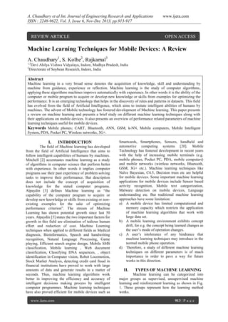 A. Chaudhary et al Int. Journal of Engineering Research and Applications
ISSN : 2248-9622, Vol. 3, Issue 6, Nov-Dec 2013, pp.913-917

REVIEW ARTICLE

www.ijera.com

OPEN ACCESS

Machine Learning Techniques for Mobile Devices: A Review
A. Chaudhary1, S. Kolhe2, Rajkamal3
1,3
2

Devi Ahilya Vishwa Vidyalaya, Indore, Madhya Pradesh, India
Directorate of Soybean Research, Indore, India

Abstract
Machine learning in a very broad sense denotes the acquisition of knowledge, skill and understanding by
machine from guidance, experience or reflection. Machine learning is the study of computer algorithms,
applying these algorithms machines improve automatically with experience. In other words it is the ability of the
computer or mobile program to acquire or develop new knowledge or skills from examples for optimizing the
performance. It is an emerging technology that helps in the discovery of rules and patterns in datasets. This field
has evolved from the field of Artificial Intelligence, which aims to imitate intelligent abilities of humans by
machines. The advent of Mobile technology has fostered development of Machine learning. This paper presents
a review on machine learning and presents a brief study on different machine learning techniques along with
their applications on mobile devices. It also presents an overview of performance related parameters of machine
learning techniques useful for mobile devices.
Keywords Mobile phones; CART, Bluetooth, ANN, GSM, k-NN, Mobile computers, Mobile Intelligent
System, PDA, Pocket PC, Wireless networks, 3G+.

I.

INTRODUCTION

The field of Machine learning has developed
from the field of Artificial Intelligence that aims to
follow intelligent capabilities of humans by machines.
Mitchell [2] accentuates machine learning as a study
of algorithms in computer science that perform better
with experience. In other words it implies computer
programs use their past experience of problem solving
tasks to improve their performance. But description
does not include the concept of acquisition of
knowledge for the stated computer programs.
Alpaydin [3] defines Machine learning as “the
capability of the computer program to acquire or
develop new knowledge or skills from existing or nonexisting examples for the sake of optimizing
performance criterion”. The stream of Machine
Learning has shown potential growth since last 50
years. Alpaydin [3] states the two important factors for
growth in this field are elimination of tedious human
effort and reduction of cost. Machine Learning
techniques when applied to different fields as Medical
diagnosis, Bioinformatics, Speech and handwriting
recognition, Natural Language Processing, Game
playing, Efficient search engine design, Mobile SMS
classification, Mobile learning , Web document
classification, Classifying DNA sequences, , object
identification in Computer vision, Robot Locomotion,
Stock Market Analysis, detecting credit card fraud in
financial institutions have proved to work with large
amounts of data and generate results in a matter of
seconds. Thus, machine learning algorithms work
better in improving the efficiency and accuracy of
intelligent decisions making process by intelligent
computer programmes. Machine learning techniques
have also proved efficient for mobile devices such as
www.ijera.com

Smartcards, Smartphones, Sensors, handheld and
automotive computing systems [20]. Mobile
Technology has fostered development in recent years
with the help of increasing mobile terminals (e.g.
mobile phones, Pocket PC, PDA, mobile computers)
and mobile networks (wireless networks, Bluetooth,
GSM, 3G+ etc.). Machine learning techniques like
Naïve Bayesian, C4.5, Decision trees etc are helpful
for mobile devices. Some important machine learning
applications for mobile devices include Sensor based
activity recognition, Mobile text categorization,
Malware detection on mobile devices, Language
understanding etc. But traditional machine learning
approaches have some limitation:
a) A mobile device has limited computational and
memory capacity which restricts the application
of machine learning algorithms that work with
large data set.
b) A mobile learning environment exhibits concept
drift, for e.g. the concept being learned changes as
the user’s mode of operation changes.
c) A user’s intolerance of any hindrance that
machine learning techniques may introduce in the
normal mobile phone operation.
d) Therefore, a study of different machine learning
techniques on different parameters is of much
importance in order to pave a way for future
works in this direction.

II.

TYPES OF MACHINE LEARNING

Machine learning can be categorized into
major groups as supervised, unsupervised machine
learning and reinforcement learning as shown in Fig.
1. These groups represent how the learning method
works.
913 | P a g e

 